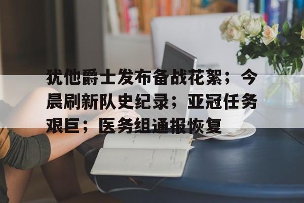 关于犹他爵士发布备战花絮；今晨刷新队史纪录；亚冠任务艰巨；医务组通报恢复的信息华体会官网